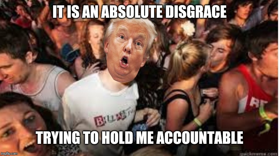 Suddenly clear Donald | IT IS AN ABSOLUTE DISGRACE; TRYING TO HOLD ME ACCOUNTABLE | image tagged in suddenly clear donald | made w/ Imgflip meme maker