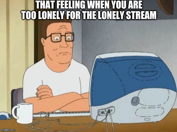 I am so lonely I had to create my own stream that I can sit and cry in. | THAT FEELING WHEN YOU ARE TOO LONELY FOR THE LONELY STREAM | image tagged in hank hill computer,memes | made w/ Imgflip meme maker
