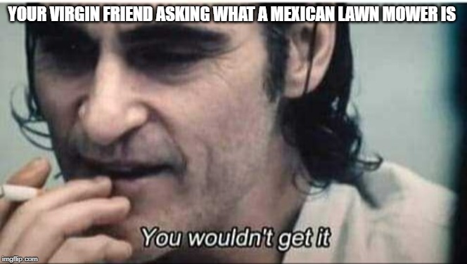 You wouldn't get it | YOUR VIRGIN FRIEND ASKING WHAT A MEXICAN LAWN MOWER IS | image tagged in you wouldn't get it | made w/ Imgflip meme maker