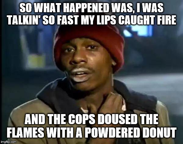 Y'all Got Any More Of That Meme | SO WHAT HAPPENED WAS, I WAS TALKIN' SO FAST MY LIPS CAUGHT FIRE; AND THE COPS DOUSED THE FLAMES WITH A POWDERED DONUT | image tagged in memes,y'all got any more of that | made w/ Imgflip meme maker