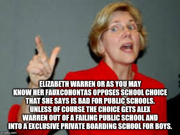 ELIZABETH WARREN OR AS YOU MAY KNOW HER FAUXCOHONTAS OPPOSES SCHOOL CHOICE THAT SHE SAYS IS BAD FOR PUBLIC SCHOOLS. UNLESS OF COURSE THE CHOICE GETS ALEX WARREN OUT OF A FAILING PUBLIC SCHOOL AND INTO A EXCLUSIVE PRIVATE BOARDING SCHOOL FOR BOYS. | image tagged in elizabeth warren,warren,2020 elections,democrats | made w/ Imgflip meme maker