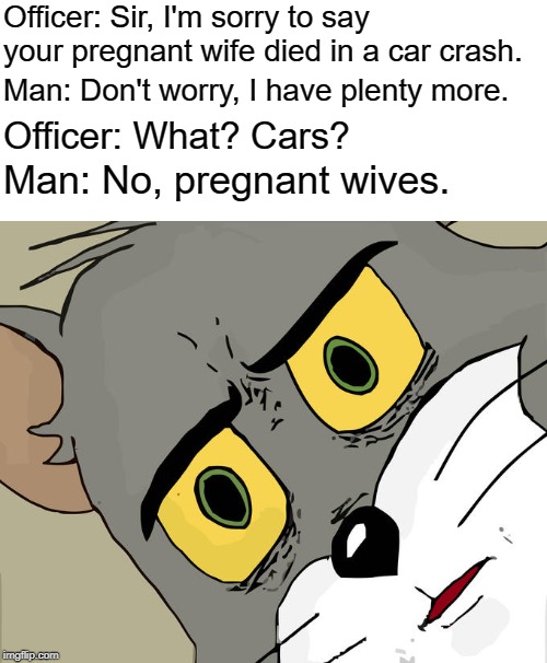 WTF?? | Officer: Sir, I'm sorry to say your pregnant wife died in a car crash. Man: Don't worry, I have plenty more. Officer: What? Cars? Man: No, pregnant wives. | image tagged in memes,unsettled tom,wives,car crash,pregnant woman,wtf | made w/ Imgflip meme maker