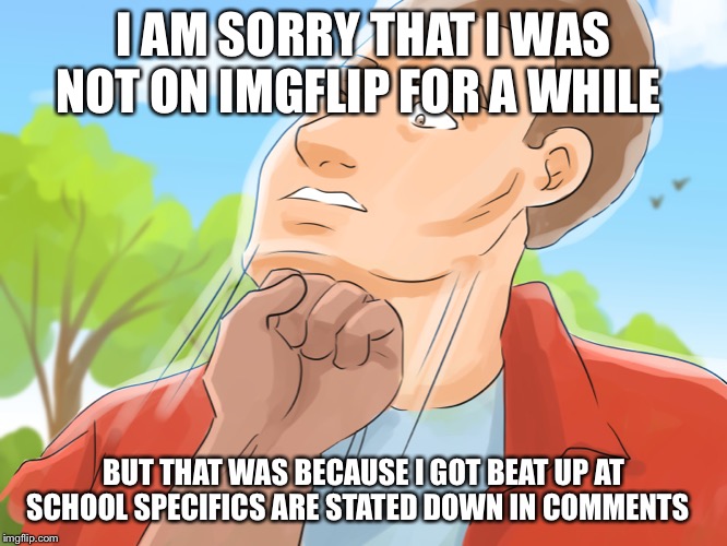 I AM SORRY THAT I WAS NOT ON IMGFLIP FOR A WHILE; BUT THAT WAS BECAUSE I GOT BEAT UP AT SCHOOL SPECIFICS ARE STATED DOWN IN COMMENTS | made w/ Imgflip meme maker