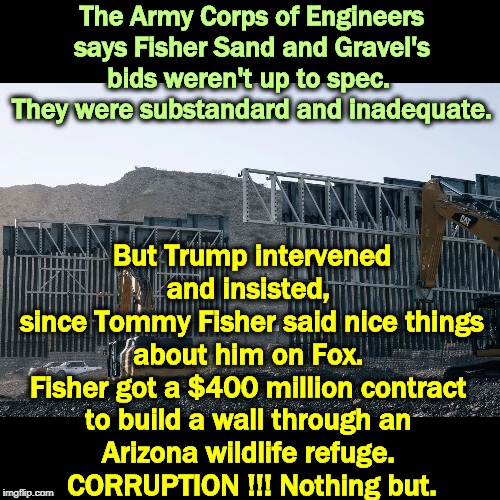 Presidents do not intervene in the awarding of contracts. Except this one. DRAIN THE SWAMP! | The Army Corps of Engineers says Fisher Sand and Gravel's bids weren't up to spec. 
They were substandard and inadequate. But Trump intervened and insisted, 
since Tommy Fisher said nice things about him on Fox. 
Fisher got a $400 million contract 
to build a wall through an 
Arizona wildlife refuge. 
CORRUPTION !!! Nothing but. | image tagged in trump,border wall,corruption,drain the swamp | made w/ Imgflip meme maker