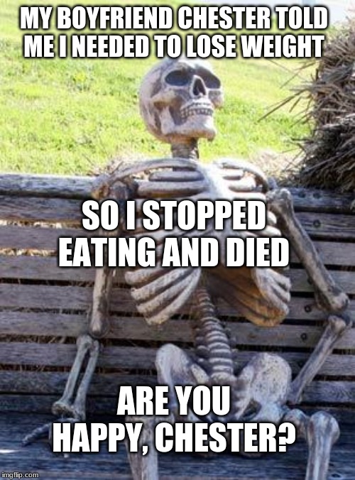 Be careful what you tell your girlfriend. | MY BOYFRIEND CHESTER TOLD ME I NEEDED TO LOSE WEIGHT; SO I STOPPED EATING AND DIED; ARE YOU HAPPY, CHESTER? | image tagged in memes,waiting skeleton | made w/ Imgflip meme maker