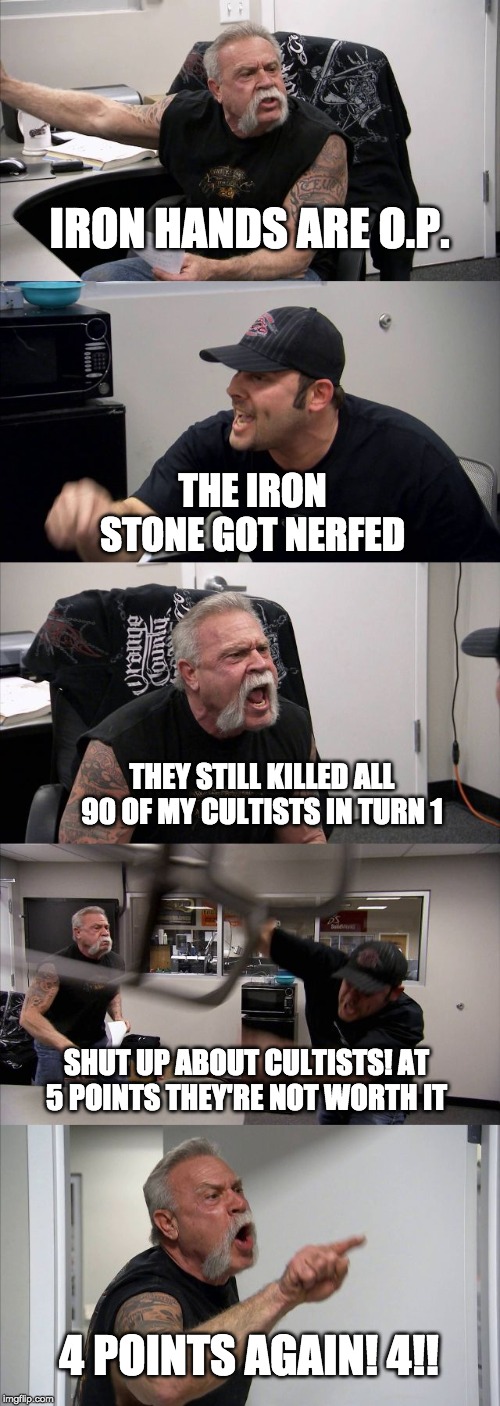 American Chopper Argument | IRON HANDS ARE O.P. THE IRON STONE GOT NERFED; THEY STILL KILLED ALL 90 OF MY CULTISTS IN TURN 1; SHUT UP ABOUT CULTISTS! AT 5 POINTS THEY'RE NOT WORTH IT; 4 POINTS AGAIN! 4!! | image tagged in memes,american chopper argument | made w/ Imgflip meme maker