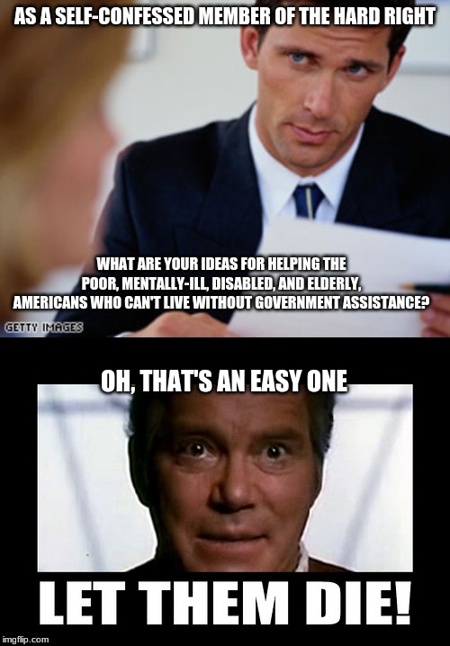 404 Humanity not found | AS A SELF-CONFESSED MEMBER OF THE HARD RIGHT; WHAT ARE YOUR IDEAS FOR HELPING THE POOR, MENTALLY-ILL, DISABLED, AND ELDERLY, AMERICANS WHO CAN'T LIVE WITHOUT GOVERNMENT ASSISTANCE? OH, THAT'S AN EASY ONE | image tagged in right wing,interview,callous | made w/ Imgflip meme maker
