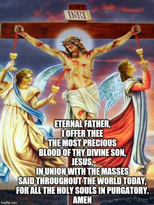 ETERNAL FATHER,
I OFFER THEE THE MOST PRECIOUS BLOOD OF THY DIVINE SON,
JESUS,
IN UNION WITH THE MASSES SAID THROUGHOUT THE WORLD TODAY,
FOR ALL THE HOLY SOULS IN PURGATORY.

AMEN | made w/ Imgflip meme maker