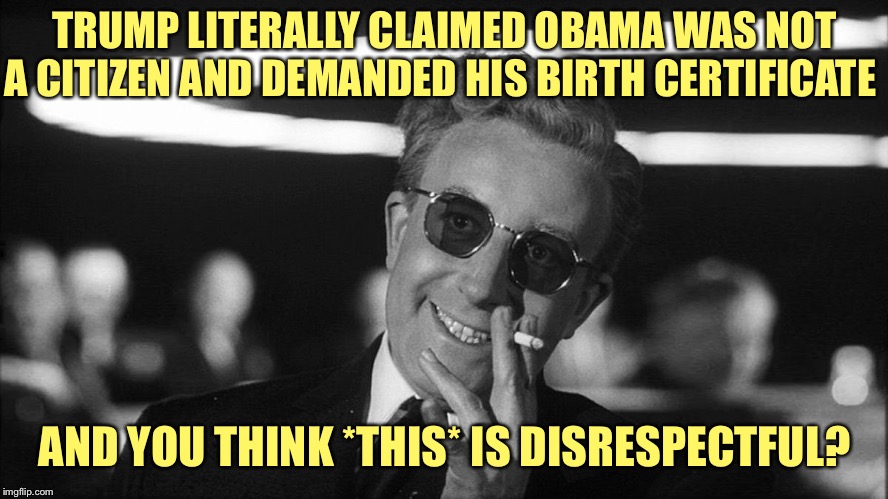 “Stop disrespecting our president!” | TRUMP LITERALLY CLAIMED OBAMA WAS NOT A CITIZEN AND DEMANDED HIS BIRTH CERTIFICATE; AND YOU THINK *THIS* IS DISRESPECTFUL? | image tagged in doctor strangelove says,donald trump,barack obama,racism,racist,disrespect | made w/ Imgflip meme maker