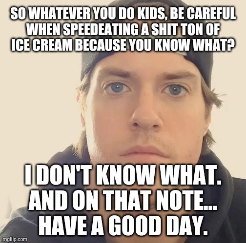 The L.A. Beast | SO WHATEVER YOU DO KIDS, BE CAREFUL
WHEN SPEEDEATING A SHIT TON OF
ICE CREAM BECAUSE YOU KNOW WHAT? I DON'T KNOW WHAT.
AND ON THAT NOTE...
HAVE A GOOD DAY. | image tagged in the la beast,memes | made w/ Imgflip meme maker