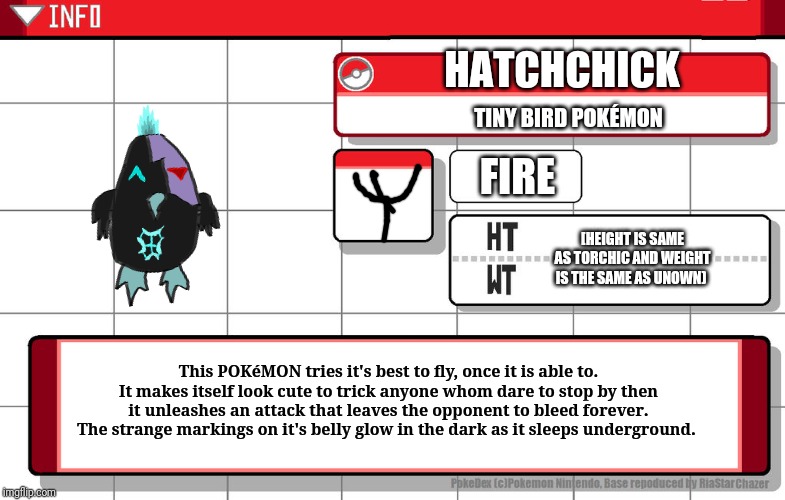 It's been drawn by me so.... Welp... | HATCHCHICK; TINY BIRD POKÉMON; FIRE; [HEIGHT IS SAME AS TORCHIC AND WEIGHT IS THE SAME AS UNOWN); This POKéMON tries it's best to fly, once it is able to. It makes itself look cute to trick anyone whom dare to stop by then it unleashes an attack that leaves the opponent to bleed forever. The strange markings on it's belly glow in the dark as it sleeps underground. | image tagged in fakemon,pokedex | made w/ Imgflip meme maker
