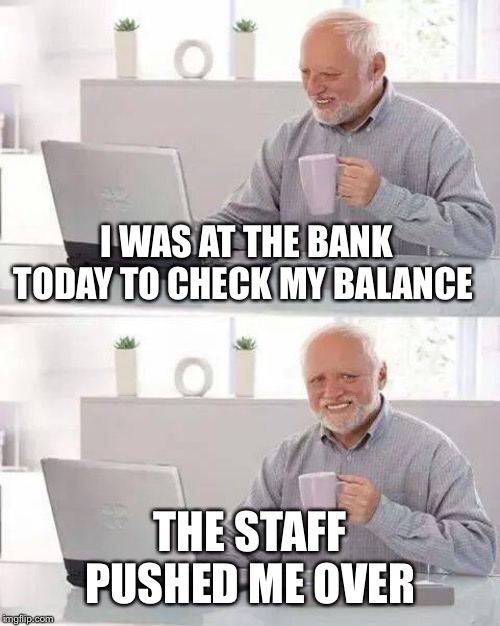 Hide the Pain Harold Meme | I WAS AT THE BANK TODAY TO CHECK MY BALANCE; THE STAFF PUSHED ME OVER | image tagged in memes,hide the pain harold | made w/ Imgflip meme maker