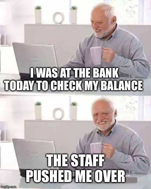 Hide the Pain Harold | I WAS AT THE BANK TODAY TO CHECK MY BALANCE; THE STAFF PUSHED ME OVER | image tagged in memes,hide the pain harold | made w/ Imgflip meme maker