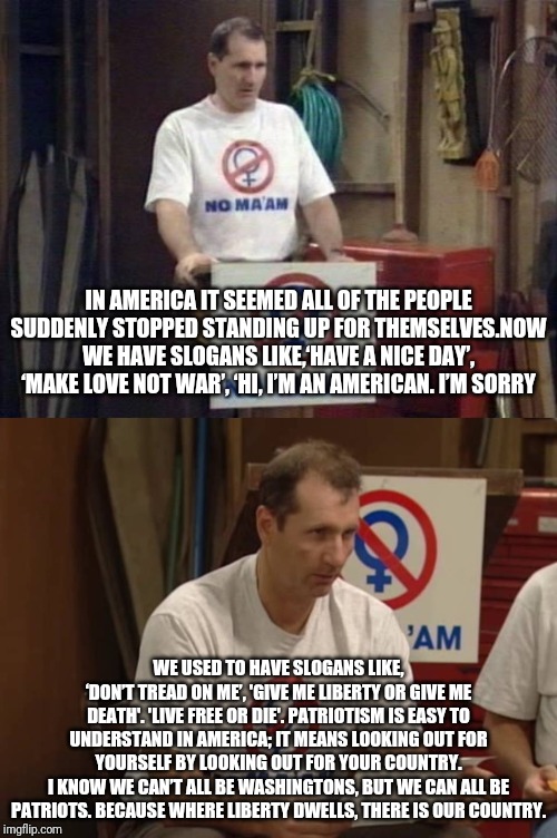 AL BUNDY | IN AMERICA IT SEEMED ALL OF THE PEOPLE SUDDENLY STOPPED STANDING UP FOR THEMSELVES.NOW WE HAVE SLOGANS LIKE,‘HAVE A NICE DAY’, ‘MAKE LOVE NOT WAR’, ‘HI, I’M AN AMERICAN. I’M SORRY; WE USED TO HAVE SLOGANS LIKE,
‘DON’T TREAD ON ME’, 'GIVE ME LIBERTY OR GIVE ME DEATH'. 'LIVE FREE OR DIE'. PATRIOTISM IS EASY TO UNDERSTAND IN AMERICA; IT MEANS LOOKING OUT FOR YOURSELF BY LOOKING OUT FOR YOUR COUNTRY.
I KNOW WE CAN’T ALL BE WASHINGTONS, BUT WE CAN ALL BE PATRIOTS. BECAUSE WHERE LIBERTY DWELLS, THERE IS OUR COUNTRY. | image tagged in al bundy,married with children,patriotism,usa | made w/ Imgflip meme maker