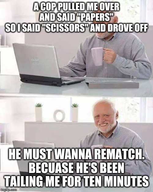 Hide the Pain Harold | A COP PULLED ME OVER AND SAID "PAPERS"
SO I SAID "SCISSORS" AND DROVE OFF; HE MUST WANNA REMATCH.
BECUASE HE'S BEEN TAILING ME FOR TEN MINUTES | image tagged in memes,hide the pain harold | made w/ Imgflip meme maker