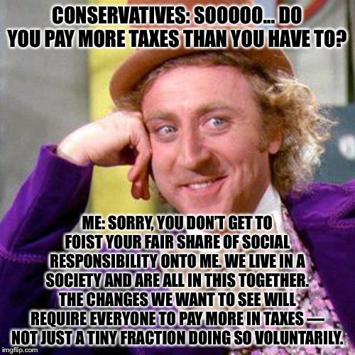 “If you don’t pay more in taxes already... you’re a hypocrite!” | CONSERVATIVES: SOOOOO... DO YOU PAY MORE TAXES THAN YOU HAVE TO? ME: SORRY, YOU DON’T GET TO FOIST YOUR FAIR SHARE OF SOCIAL RESPONSIBILITY ONTO ME. WE LIVE IN A SOCIETY AND ARE ALL IN THIS TOGETHER. THE CHANGES WE WANT TO SEE WILL REQUIRE EVERYONE TO PAY MORE IN TAXES — NOT JUST A TINY FRACTION DOING SO VOLUNTARILY. | image tagged in willy wonka blank,hypocrisy,liberal hypocrisy,taxes,taxation is theft,responsibility | made w/ Imgflip meme maker