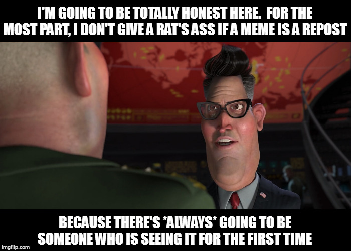 Within reason, of course | I'M GOING TO BE TOTALLY HONEST HERE.  FOR THE MOST PART, I DON'T GIVE A RAT'S ASS IF A MEME IS A REPOST; BECAUSE THERE'S *ALWAYS* GOING TO BE SOMEONE WHO IS SEEING IT FOR THE FIRST TIME | image tagged in monsters vs aliens strangelove,memes,fun,reposts | made w/ Imgflip meme maker