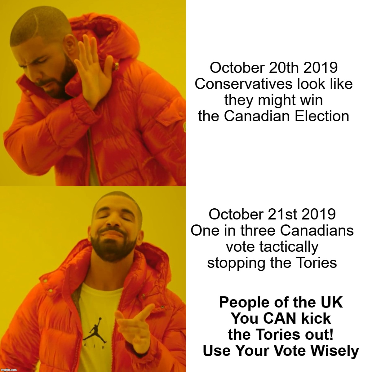 Drake Says Vote Wisely | October 20th 2019
Conservatives look like
they might win
the Canadian Election; October 21st 2019
One in three Canadians
vote tactically
stopping the Tories; People of the UK
You CAN kick
the Tories out!
Use Your Vote Wisely | image tagged in drake hotline bling,brexit election 2019,conservatives,vote | made w/ Imgflip meme maker