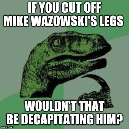 Dinosaur | IF YOU CUT OFF MIKE WAZOWSKI'S LEGS; WOULDN'T THAT BE DECAPITATING HIM? | image tagged in dinosaur | made w/ Imgflip meme maker