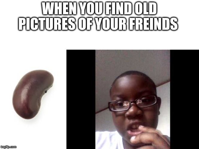 when you find pictures of a friend | WHEN YOU FIND OLD PICTURES OF YOUR FREINDS | image tagged in beans | made w/ Imgflip meme maker