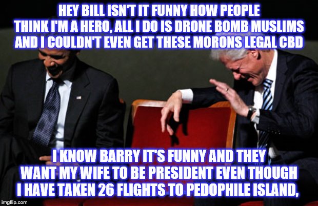 Clinton and Obama Laughing | HEY BILL ISN'T IT FUNNY HOW PEOPLE THINK I'M A HERO, ALL I DO IS DRONE BOMB MUSLIMS AND I COULDN'T EVEN GET THESE MORONS LEGAL CBD; I KNOW BARRY IT'S FUNNY AND THEY WANT MY WIFE TO BE PRESIDENT EVEN THOUGH I HAVE TAKEN 26 FLIGHTS TO PEDOPHILE ISLAND, | image tagged in clinton and obama laughing | made w/ Imgflip meme maker