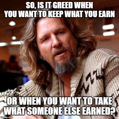 Some politicians need to look this one up... |  SO, IS IT GREED WHEN YOU WANT TO KEEP WHAT YOU EARN; OR WHEN YOU WANT TO TAKE WHAT SOMEONE ELSE EARNED? | image tagged in memes,confused lebowski | made w/ Imgflip meme maker