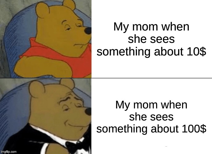 Tuxedo Winnie The Pooh | My mom when she sees something about 10$; My mom when she sees something about 100$ | image tagged in memes,tuxedo winnie the pooh | made w/ Imgflip meme maker
