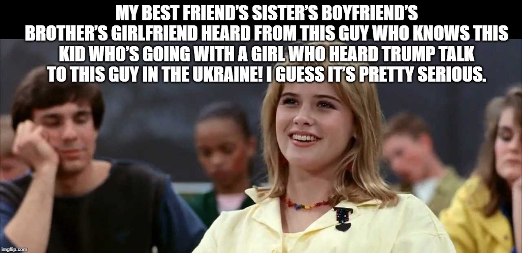 Trumps phone call | MY BEST FRIEND’S SISTER’S BOYFRIEND’S BROTHER’S GIRLFRIEND HEARD FROM THIS GUY WHO KNOWS THIS KID WHO’S GOING WITH A GIRL WHO HEARD TRUMP TALK TO THIS GUY IN THE UKRAINE! I GUESS IT’S PRETTY SERIOUS. | image tagged in donald trump,ukraine,impeachment | made w/ Imgflip meme maker