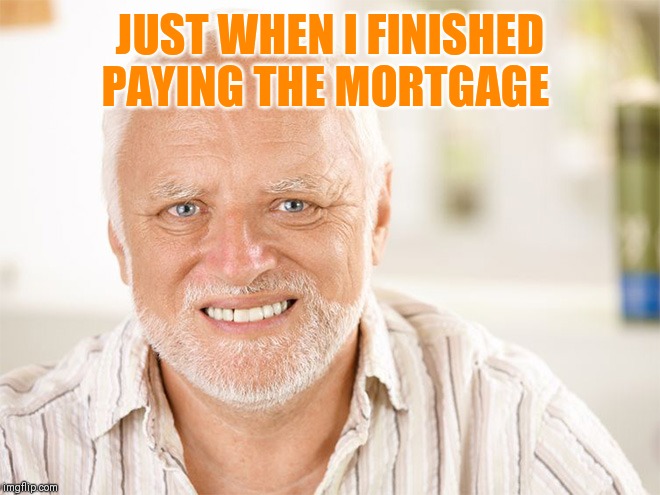 Awkward smiling old man | JUST WHEN I FINISHED PAYING THE MORTGAGE | image tagged in awkward smiling old man | made w/ Imgflip meme maker