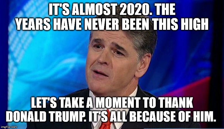 IT'S ALMOST 2020. THE YEARS HAVE NEVER BEEN THIS HIGH; LET'S TAKE A MOMENT TO THANK DONALD TRUMP. IT'S ALL BECAUSE OF HIM. | image tagged in overly condescending sean hannity | made w/ Imgflip meme maker