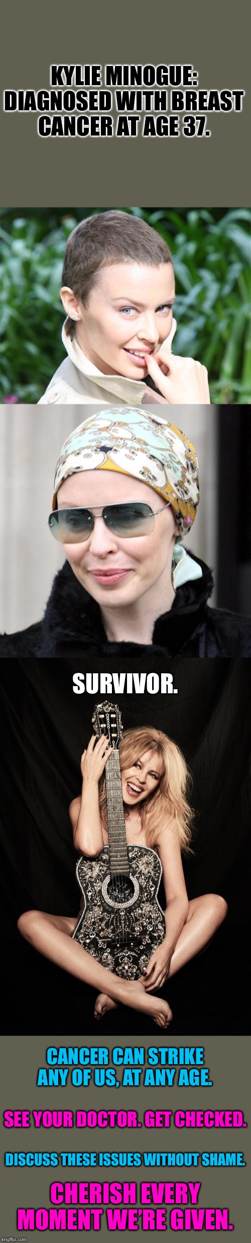 Raise awareness. Cherish life. | KYLIE MINOGUE: DIAGNOSED WITH BREAST CANCER AT AGE 37. SURVIVOR. CANCER CAN STRIKE ANY OF US, AT ANY AGE. SEE YOUR DOCTOR. GET CHECKED. DISCUSS THESE ISSUES WITHOUT SHAME. CHERISH EVERY MOMENT WE’RE GIVEN. | image tagged in cancer,breasts,shame,fearless,celebrity,health | made w/ Imgflip meme maker