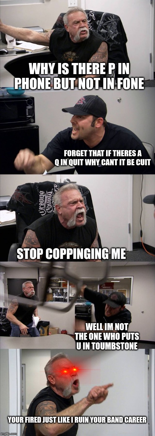 American Chopper Argument | WHY IS THERE P IN PHONE BUT NOT IN FONE; FORGET THAT IF THERES A Q IN QUIT WHY CANT IT BE CUIT; STOP COPPINGING ME; WELL IM NOT THE ONE WHO PUTS U IN TOUMBSTONE; YOUR FIRED JUST LIKE I RUIN YOUR BAND CAREER | image tagged in memes,american chopper argument | made w/ Imgflip meme maker