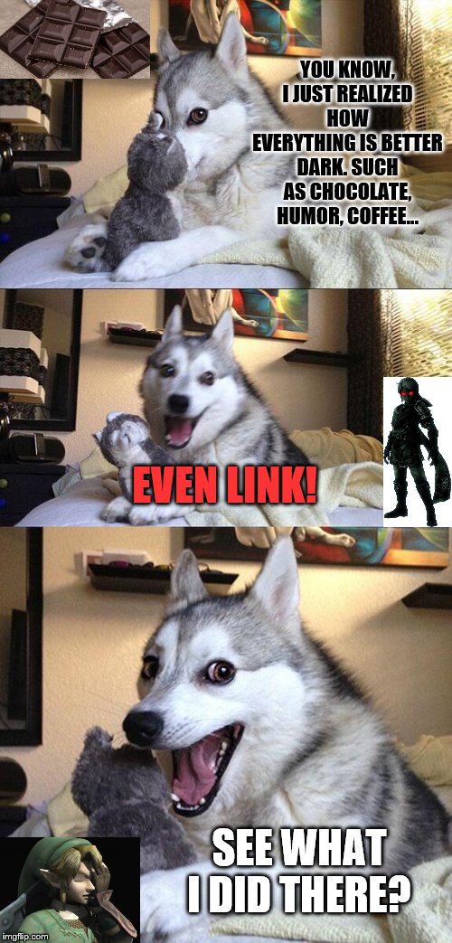 My family had to put up with this joke I made, so now here you are. But I do prefer Dark Link over Link, but that's just me. |  YOU KNOW, I JUST REALIZED HOW EVERYTHING IS BETTER DARK. SUCH AS CHOCOLATE, HUMOR, COFFEE... EVEN LINK! SEE WHAT I DID THERE? | image tagged in memes,bad pun dog | made w/ Imgflip meme maker