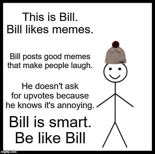 Be Like Bill | This is Bill.
Bill likes memes. Bill posts good memes that make people laugh. He doesn't ask for upvotes because he knows it's annoying. Bill is smart.
Be like Bill | image tagged in memes,be like bill | made w/ Imgflip meme maker
