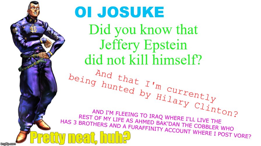 OI JOSUKE; Did you know that Jeffery Epstein did not kill himself? And that I'm currently being hunted by Hilary Clinton? AND I'M FLEEING TO IRAQ WHERE I'LL LIVE THE REST OF MY LIFE AS AHMED BAK'DAN THE COBBLER WHO HAS 3 BROTHERS AND A FURAFFINITY ACCOUNT WHERE I POST VORE? Pretty neat, huh? | image tagged in memes,jeffrey epstein,epstein,oi josuke,jojo's bizarre adventure | made w/ Imgflip meme maker