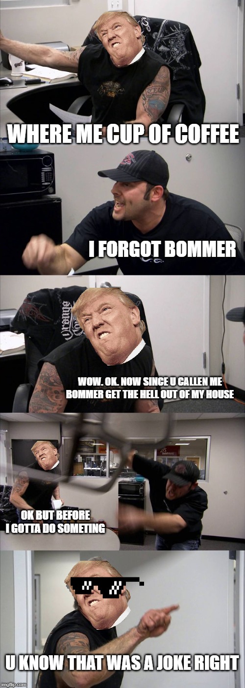 American Chopper Argument Meme | WHERE ME CUP OF COFFEE; I FORGOT BOMMER; WOW. OK. NOW SINCE U CALLEN ME BOMMER GET THE HELL OUT OF MY HOUSE; OK BUT BEFORE I GOTTA DO SOMETING; U KNOW THAT WAS A JOKE RIGHT | image tagged in memes,american chopper argument | made w/ Imgflip meme maker