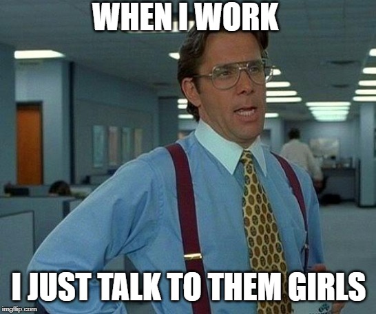 That Would Be Great Meme | WHEN I WORK; I JUST TALK TO THEM GIRLS | image tagged in memes,that would be great | made w/ Imgflip meme maker