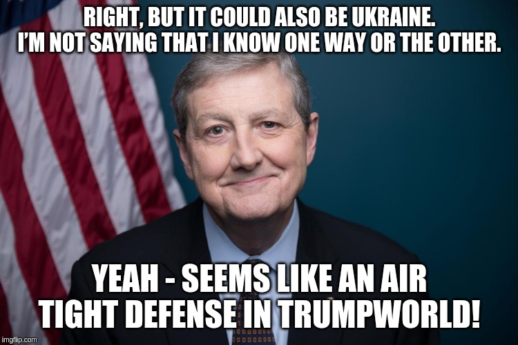 If you don't know then don't opine publicly! | RIGHT, BUT IT COULD ALSO BE UKRAINE. I’M NOT SAYING THAT I KNOW ONE WAY OR THE OTHER. YEAH - SEEMS LIKE AN AIR TIGHT DEFENSE IN TRUMPWORLD! | image tagged in rep john kennedy,memes,politics | made w/ Imgflip meme maker