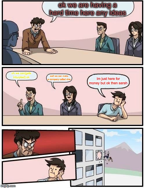 Boardroom Meeting Suggestion | ok we are having a hard time here any ideas; oh we can(gets inturpted) ok; well we can make a company called vine; Im just here for money but ok then sarah | image tagged in memes,boardroom meeting suggestion | made w/ Imgflip meme maker