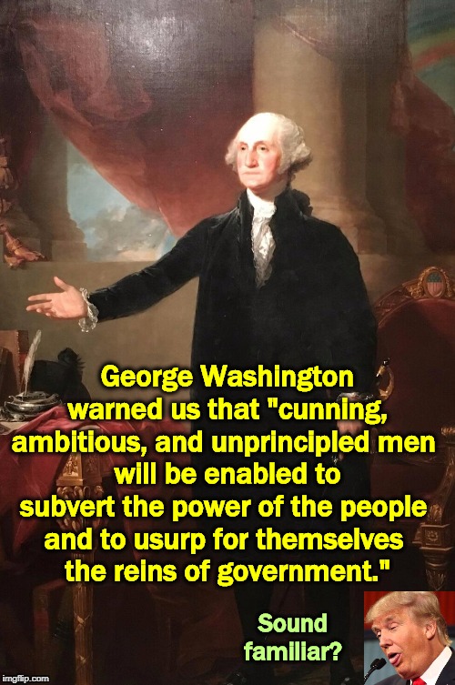 The Father of Our Country, and it would be a mistake to ignore him | George Washington warned us that "cunning, ambitious, and unprincipled men 
will be enabled to subvert the power of the people 
and to usurp for themselves 
the reins of government."; Sound familiar? | image tagged in george washington,trump,cunning,ambition,subversion,usurpation | made w/ Imgflip meme maker