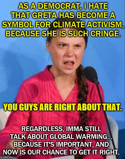 Greta is cringe, but this is still important. | AS A DEMOCRAT, I HATE THAT GRETA HAS BECOME A SYMBOL FOR CLIMATE ACTIVISM, BECAUSE SHE IS SUCH CRINGE. YOU GUYS ARE RIGHT ABOUT THAT. REGARDLESS, IMMA STILL TALK ABOUT GLOBAL WARMING... BECAUSE IT'S IMPORTANT, AND NOW IS OUR CHANCE TO GET IT RIGHT. | image tagged in greta thunberg how dare you,greta,global warming,climate change,politics,cringe | made w/ Imgflip meme maker