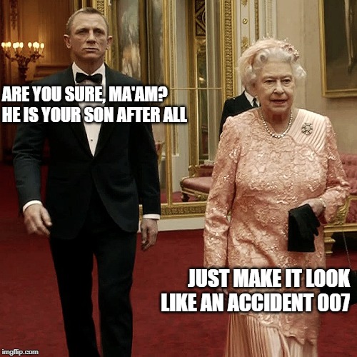 Queen Elizabeth + James Bond 007 | ARE YOU SURE, MA'AM? HE IS YOUR SON AFTER ALL; JUST MAKE IT LOOK LIKE AN ACCIDENT 007 | image tagged in queen elizabeth  james bond 007 | made w/ Imgflip meme maker