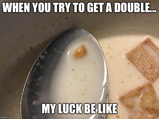 :( | WHEN YOU TRY TO GET A DOUBLE... MY LUCK BE LIKE | image tagged in cereal | made w/ Imgflip meme maker