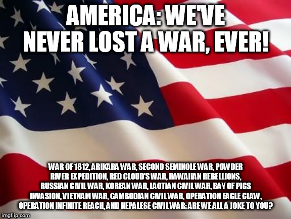 American flag | AMERICA: WE'VE NEVER LOST A WAR, EVER! WAR OF 1812, ARIKARA WAR, SECOND SEMINOLE WAR, POWDER RIVER EXPEDITION, RED CLOUD'S WAR, HAWAIIAN REBELLIONS, RUSSIAN CIVIL WAR, KOREAN WAR, LAOTIAN CIVIL WAR, BAY OF PIGS INVASION, VIETNAM WAR, CAMBODIAN CIVIL WAR, OPERATION EAGLE CLAW, OPERATION INFINITE REACH, AND NEPALESE CIVIL WAR: ARE WE ALL A JOKE TO YOU? | image tagged in america,war,war of 1812,vietnam war,korean war,lose | made w/ Imgflip meme maker
