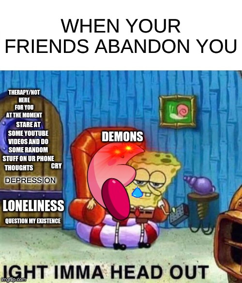 Spongebob Ight Imma Head Out Meme | WHEN YOUR FRIENDS ABANDON YOU; THERAPY/NOT HERE FOR YOU AT THE MOMENT; DEMONS; STARE AT SOME YOUTUBE VIDEOS AND DO SOME RANDOM STUFF ON UR PHONE; THOUGHTS; DEPRESSION; CRY; LONELINESS; QUESTION MY EXISTENCE | image tagged in memes,spongebob ight imma head out | made w/ Imgflip meme maker