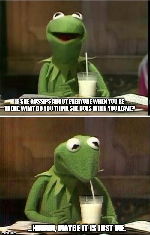 Kermit drinking milk | IF SHE GOSSIPS ABOUT EVERYONE WHEN YOU'RE THERE, WHAT DO YOU THINK SHE DOES WHEN YOU LEAVE? ...HMMM, MAYBE IT IS JUST ME. | image tagged in kermit drinking milk | made w/ Imgflip meme maker