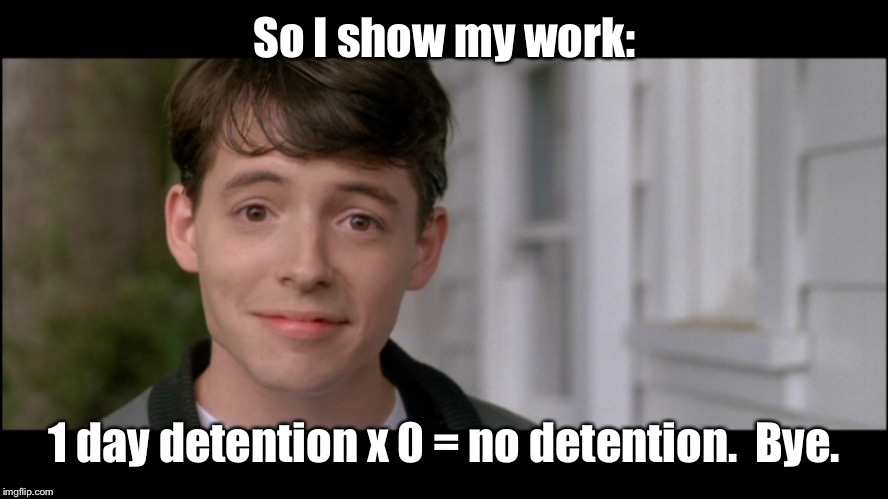 ferris bueller kick off | So I show my work: 1 day detention x 0 = no detention.  Bye. | image tagged in ferris bueller kick off | made w/ Imgflip meme maker