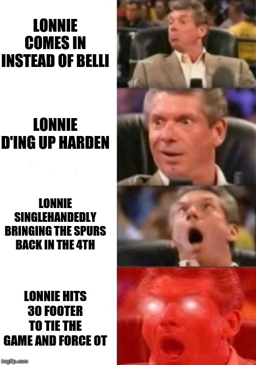 Mr. McMahon reaction | LONNIE COMES IN INSTEAD OF BELLI; LONNIE D'ING UP HARDEN; LONNIE SINGLEHANDEDLY BRINGING THE SPURS BACK IN THE 4TH; LONNIE HITS 30 FOOTER TO TIE THE GAME AND FORCE OT | image tagged in mr mcmahon reaction | made w/ Imgflip meme maker