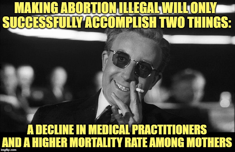 Doctor Strangelove says... | MAKING ABORTION ILLEGAL WILL ONLY 
SUCCESSFULLY ACCOMPLISH TWO THINGS: A DECLINE IN MEDICAL PRACTITIONERS
AND A HIGHER MORTALITY RATE AMONG  | image tagged in doctor strangelove says | made w/ Imgflip meme maker