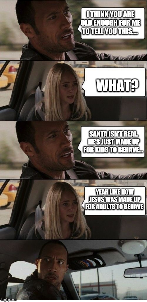Savage | I THINK YOU ARE OLD ENOUGH FOR ME TO TELL YOU THIS.... WHAT? SANTA ISN'T REAL. HE'S JUST MADE UP FOR KIDS TO BEHAVE... YEAH LIKE HOW JESUS WAS MADE UP FOR ADULTS TO BEHAVE | image tagged in the rock conversation,the rock driving,atheist memes,santa claus | made w/ Imgflip meme maker
